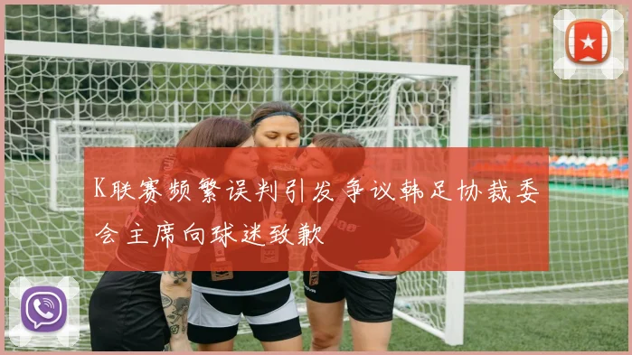 K联赛频繁误判引发争议韩足协裁委会主席向球迷致歉