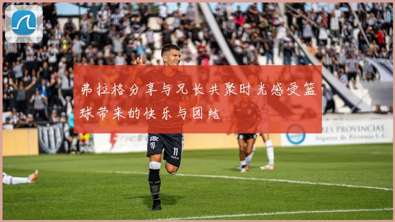 弗拉格分享与兄长共聚时光感受篮球带来的快乐与团结