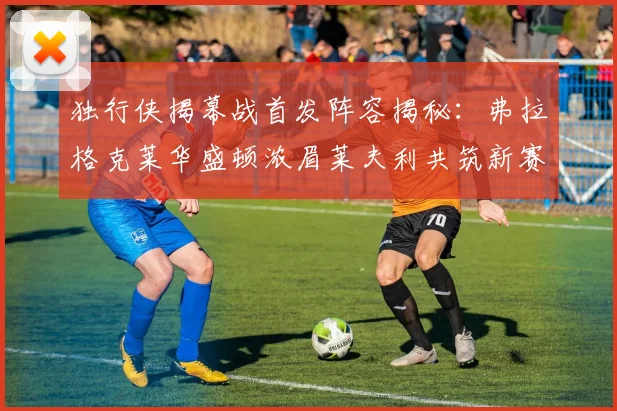 独行侠揭幕战首发阵容揭秘：弗拉格克莱华盛顿浓眉莱夫利共筑新赛季希望