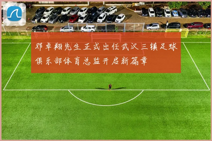 邓卓翔先生正式出任武汉三镇足球俱乐部体育总监开启新篇章