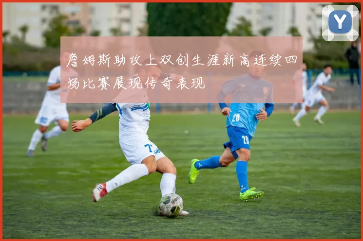 詹姆斯助攻上双创生涯新高连续四场比赛展现传奇表现