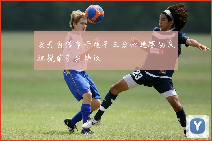 麦丹自信华子绝平三分必进赛场庆祝提前引发热议