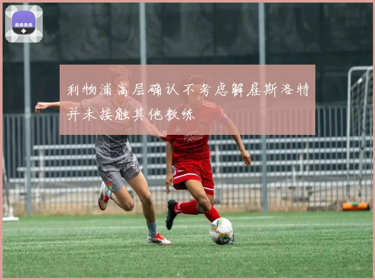 利物浦高层确认不考虑解雇斯洛特并未接触其他教练