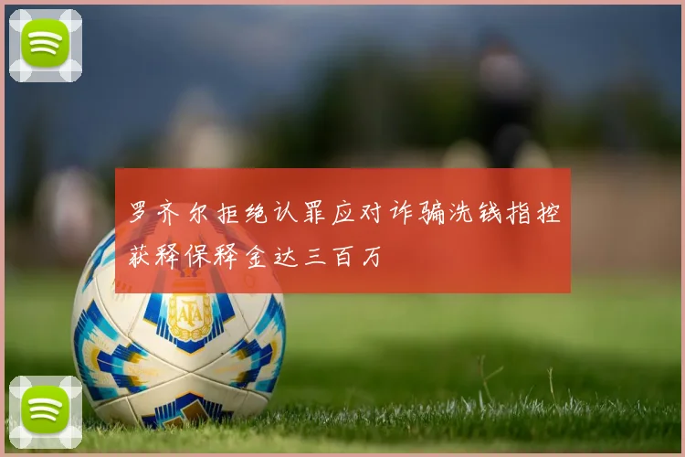 罗齐尔拒绝认罪应对诈骗洗钱指控获释保释金达三百万