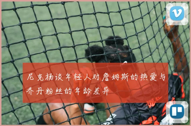尼克杨谈年轻人对詹姆斯的热爱与乔丹粉丝的年龄差异