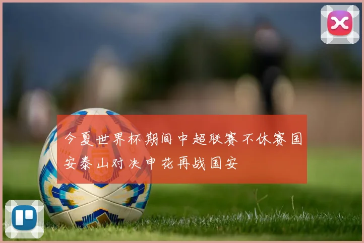 今夏世界杯期间中超联赛不休赛国安泰山对决申花再战国安
