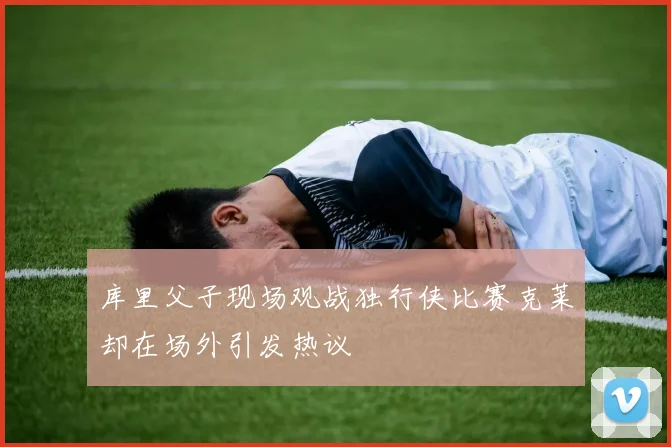 库里父子现场观战独行侠比赛克莱却在场外引发热议