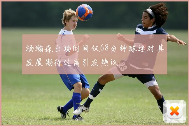 杨瀚森出场时间仅68分钟球迷对其发展期待过高引发热议