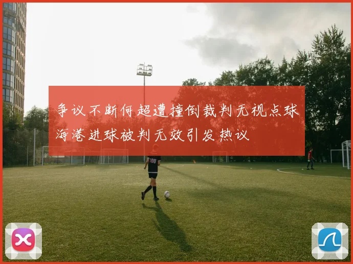 争议不断何超遭撞倒裁判无视点球海港进球被判无效引发热议