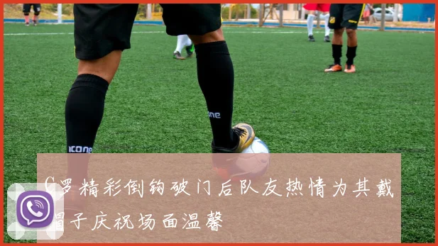 C罗精彩倒钩破门后队友热情为其戴帽子庆祝场面温馨
