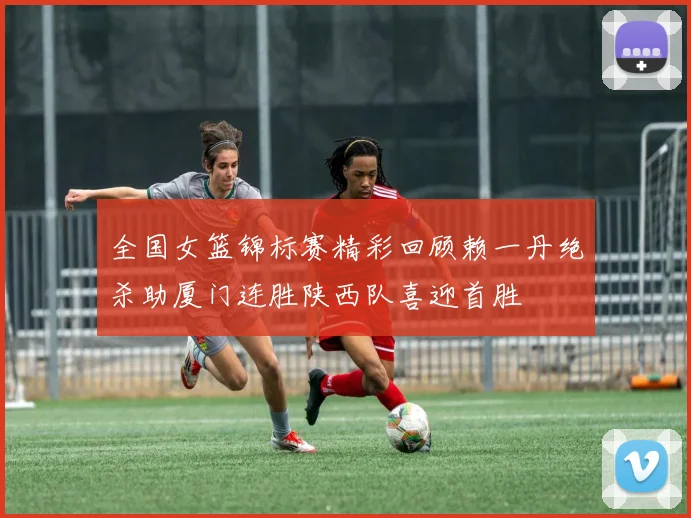 全国女篮锦标赛精彩回顾赖一丹绝杀助厦门连胜陕西队喜迎首胜