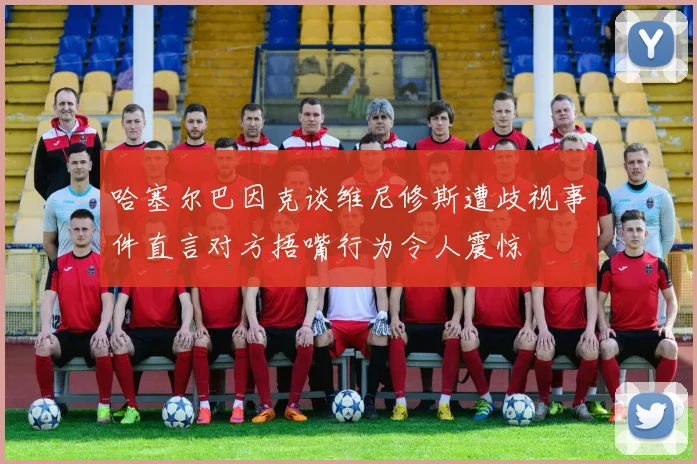 哈塞尔巴因克谈维尼修斯遭歧视事件直言对方捂嘴行为令人震惊