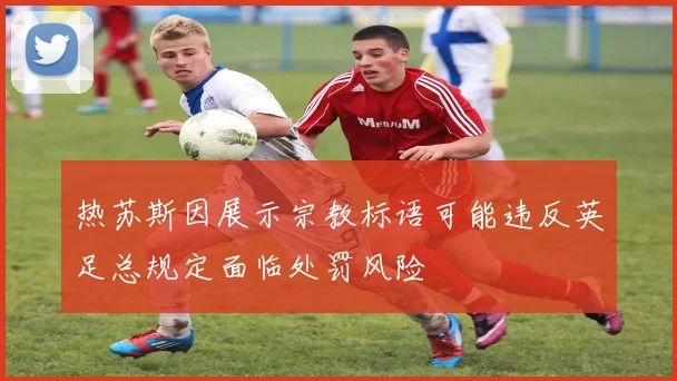 热苏斯因展示宗教标语可能违反英足总规定面临处罚风险