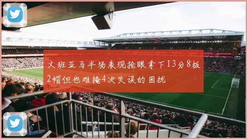 文班亚马半场表现抢眼拿下13分8板2帽但也难掩4次失误的困扰