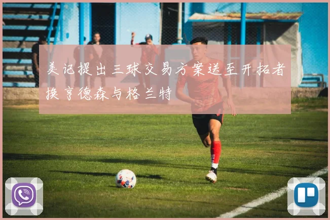 美记提出三球交易方案送至开拓者换亨德森与格兰特