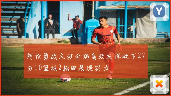 阿伦勇战文班全场高效发挥砍下27分10篮板2抢断展现实力
