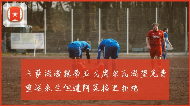 卡萨诺透露蒂亚戈席尔瓦渴望免费重返米兰但遭阿莱格里拒绝
