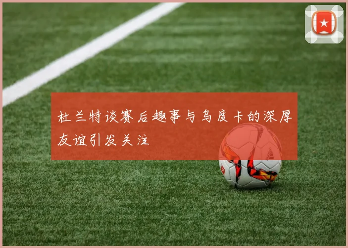 杜兰特谈赛后趣事与乌度卡的深厚友谊引发关注